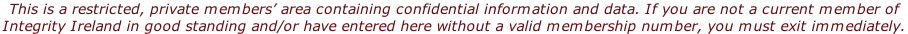 This is a restricted, private members’ area containing confidential information and data. If you are not a current member of  Integrity Ireland in good standing and/or have entered here without a valid membership number, you must exit immediately.