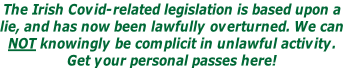 The Irish Covid-related legislation is based upon a lie, and has now been lawfully overturned. We can NOT knowingly be complicit in unlawful activity. Get your personal passes here!