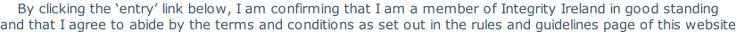 By clicking the ‘entry’ link below, I am confirming that I am a member of Integrity Ireland in good standing and that I agree to abide by the terms and conditions as set out in the rules and guidelines page of this website