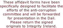 These affidavit forms have been specifically designed to facilitate the efforts of the anti-corruption committee and will be forwarded  for presentation in the Dail. Please return the signed originals to Integrity Ireland.