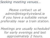 Seeking meeting venues…  Please contact us at  admin@integrityireland.ie if you have a suitable venue preferably near a train station.  Meetings are usually scheduled  for early evenings and last approximately 2 hours.